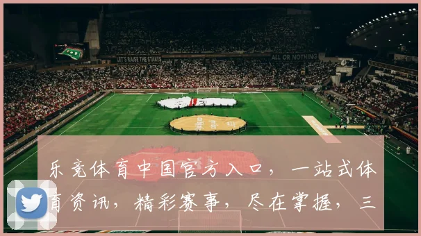 乐竞体育中国官方入口，一站式体育资讯，精彩赛事，尽在掌握，三重福利，不容错过，